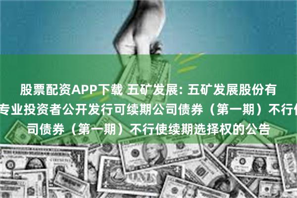 股票配资APP下载 五矿发展: 五矿发展股份有限公司2023年面向专业投资者公开发行可续期公司债券(第一期)不行使续期选择权的公告