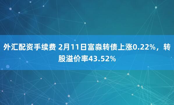 外汇配资手续费 2月11日富淼转债上涨0.22%，转股溢价率43.52%