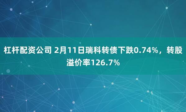 杠杆配资公司 2月11日瑞科转债下跌0.74%，转股溢价率126.7%