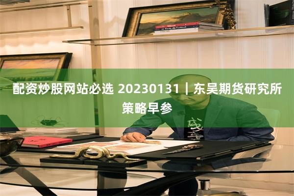 配资炒股网站必选 20230131｜东吴期货研究所策略早参