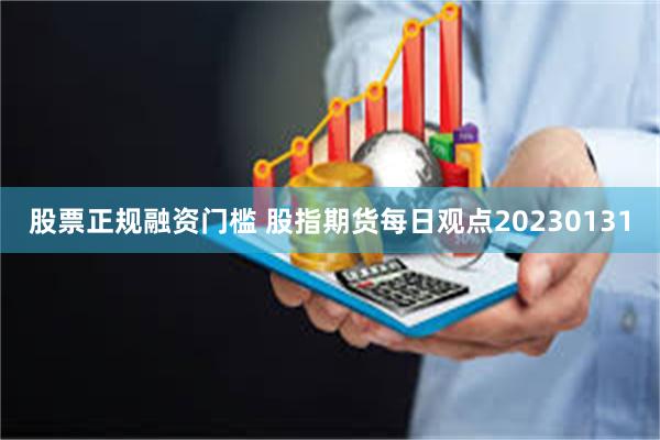 股票正规融资门槛 股指期货每日观点20230131