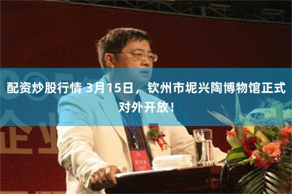 配资炒股行情 3月15日，钦州市坭兴陶博物馆正式对外开放！