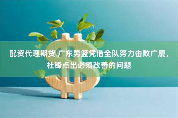 配资代理期货 广东男篮凭借全队努力击败广厦，杜锋点出必须改善的问题