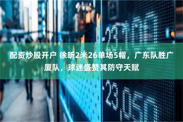 配资炒股开户 徐昕2米26单场5帽，广东队胜广厦队，球迷盛赞其防守天赋