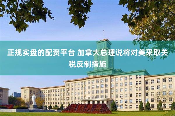 正规实盘的配资平台 加拿大总理说将对美采取关税反制措施