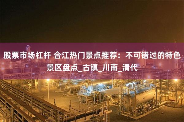 股票市场杠杆 合江热门景点推荐：不可错过的特色景区盘点_古镇_川南_清代
