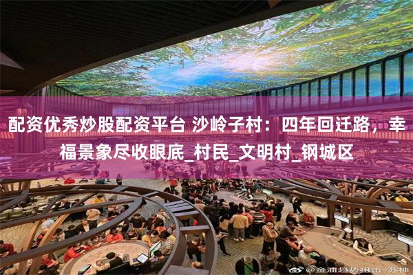 配资优秀炒股配资平台 沙岭子村：四年回迁路，幸福景象尽收眼底_村民_文明村_钢城区