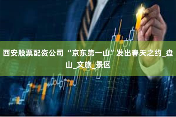 西安股票配资公司 “京东第一山”发出春天之约_盘山_文旅_景区
