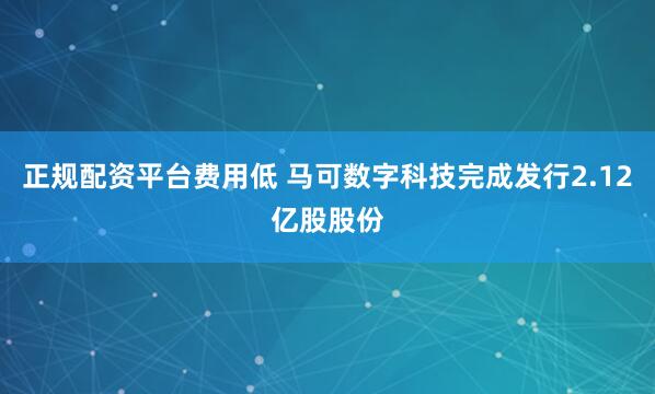 正规配资平台费用低 马可数字科技完成发行2.12亿股股份