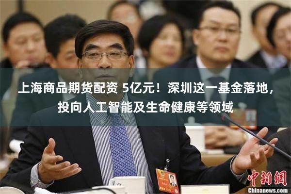 上海商品期货配资 5亿元！深圳这一基金落地，投向人工智能及生命健康等领域