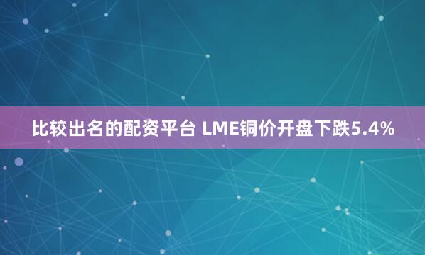 比较出名的配资平台 LME铜价开盘下跌5.4%
