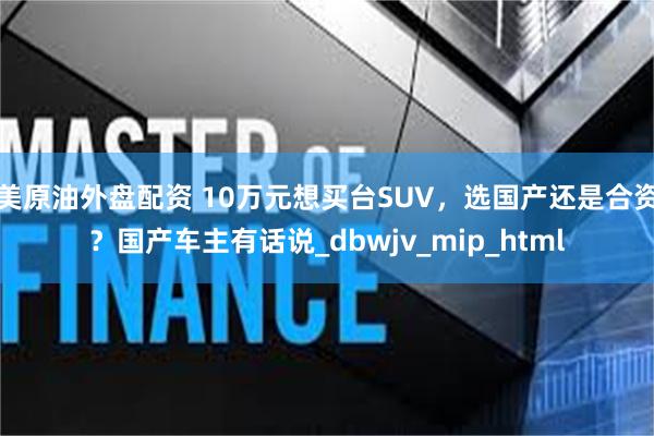 美原油外盘配资 10万元想买台SUV，选国产还是合资？国产车主有话说_dbwjv_mip_html