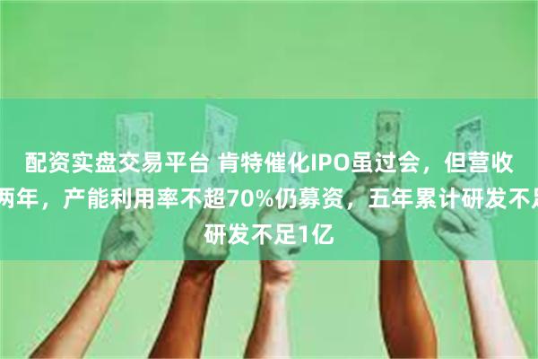 配资实盘交易平台 肯特催化IPO虽过会，但营收连降两年，产能利用率不超70%仍募资，五年累计研发不足1亿