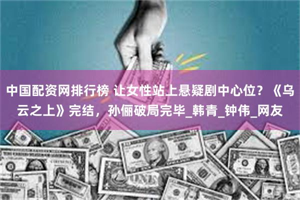 中国配资网排行榜 让女性站上悬疑剧中心位？《乌云之上》完结，孙俪破局完毕_韩青_钟伟_网友