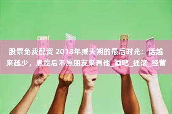 股票免费配资 2018年臧天朔的最后时光：话越来越少，患癌后不愿朋友来看他_酒吧_摇滚_经营