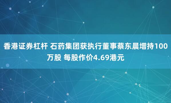 香港证券杠杆 石药集团获执行董事蔡东晨增持100万股 每股作价4.69港元
