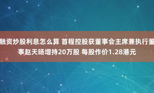 融资炒股利息怎么算 首程控股获董事会主席兼执行董事赵天旸增持20万股 每股作价1.28港元