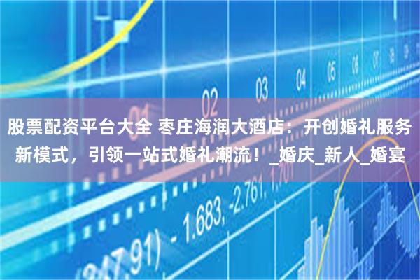 股票配资平台大全 枣庄海润大酒店：开创婚礼服务新模式，引领一站式婚礼潮流！_婚庆_新人_婚宴