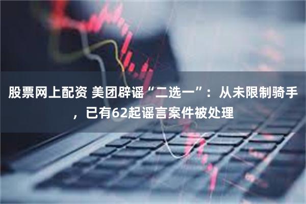 股票网上配资 美团辟谣“二选一”：从未限制骑手，已有62起谣言案件被处理