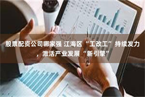 股票配资公司哪家强 江海区 “工改工” 持续发力，激活产业发展 “新引擎”