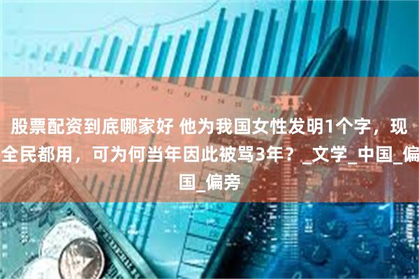 股票配资到底哪家好 他为我国女性发明1个字，现在全民都用，可为何当年因此被骂3年？_文学_中国_偏旁