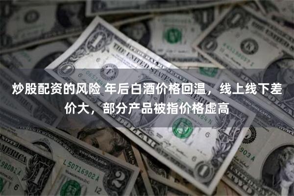 炒股配资的风险 年后白酒价格回温，线上线下差价大，部分产品被指价格虚高