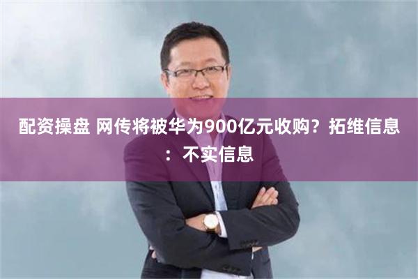 配资操盘 网传将被华为900亿元收购？拓维信息：不实信息