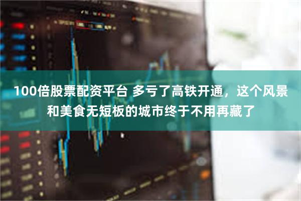 100倍股票配资平台 多亏了高铁开通，这个风景和美食无短板的城市终于不用再藏了