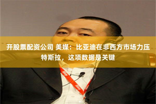 开股票配资公司 美媒：比亚迪在非西方市场力压特斯拉，这项数据是关键