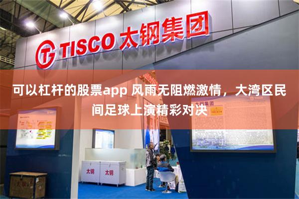 可以杠杆的股票app 风雨无阻燃激情，大湾区民间足球上演精彩对决