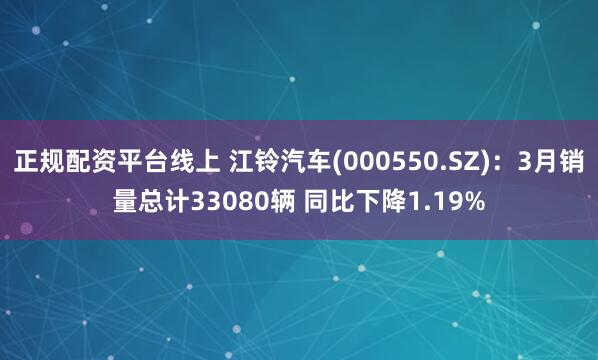 正规配资平台线上 江铃汽车(000550.SZ)：3月销量总计33080辆 同比下降1.19%