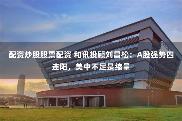 配资炒股股票配资 和讯投顾刘昌松：A股强势四连阳，美中不足是缩量