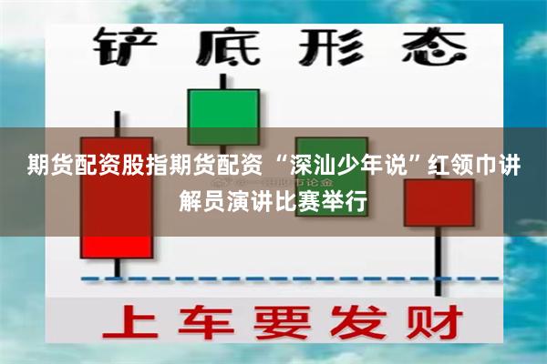 期货配资股指期货配资 “深汕少年说”红领巾讲解员演讲比赛举行