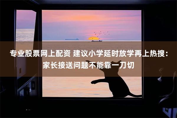 专业股票网上配资 建议小学延时放学再上热搜：家长接送问题不能靠一刀切