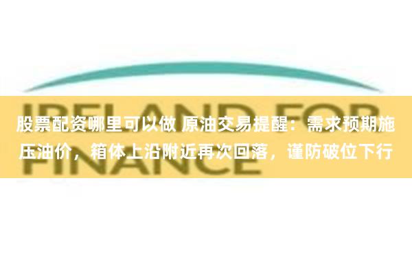 股票配资哪里可以做 原油交易提醒：需求预期施压油价，箱体上沿附近再次回落，谨防破位下行