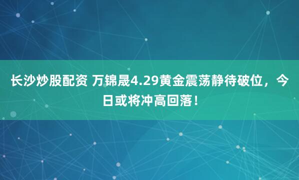 长沙炒股配资 万锦晟4.29黄金震荡静待破位，今日或将冲高回落！