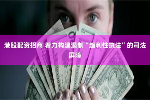 港股配资招商 着力构建遏制“趋利性执法”的司法屏障