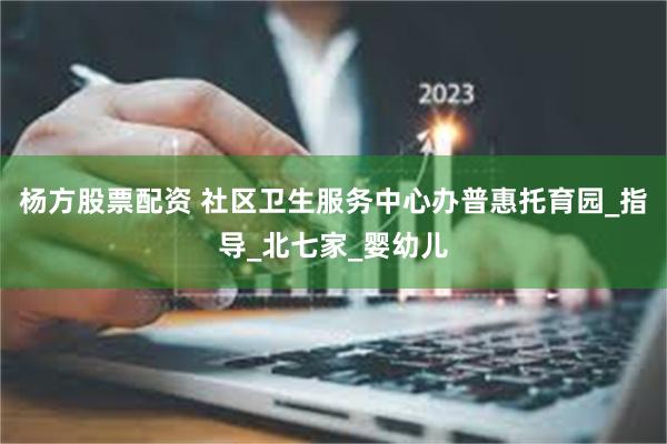 杨方股票配资 社区卫生服务中心办普惠托育园_指导_北七家_婴幼儿