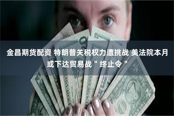 金昌期货配资 特朗普关税权力遭挑战 美法院本月或下达贸易战＂终止令＂
