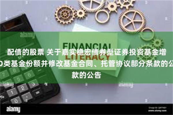 配债的股票 关于嘉实稳宏债券型证券投资基金增加D类基金份额并修改基金合同、托管协议部分条款的公告
