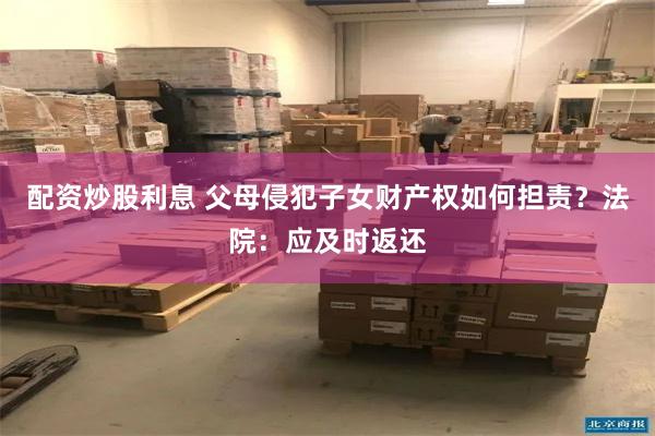 配资炒股利息 父母侵犯子女财产权如何担责？法院：应及时返还