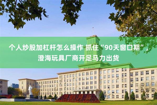 个人炒股加杠杆怎么操作 抓住“90天窗口期”，澄海玩具厂商开足马力出货