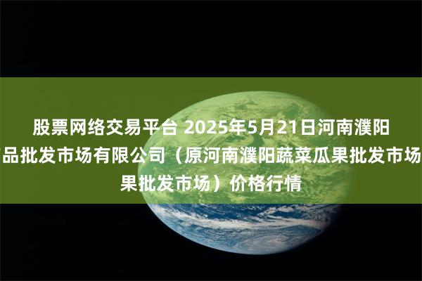 股票网络交易平台 2025年5月21日河南濮阳宏进农副产品批发市场有限公司(原河南濮阳蔬菜瓜果批发市场)价格行情