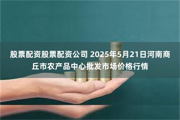 股票配资股票配资公司 2025年5月21日河南商丘市农产品中心批发市场价格行情