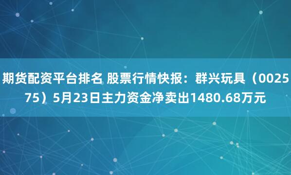 期货配资平台排名 股票行情快报：群兴玩具（002575）5月23日主力资金净卖出1480.68万元