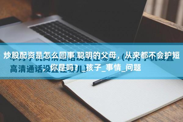 炒股配资是怎么回事 聪明的父母，从来都不会护短，你是吗？_孩子_事情_问题