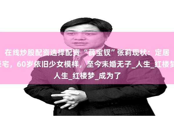 在线炒股配资选择配资 “薛宝钗”张莉现状：定居加拿大豪宅，60岁依旧少女模样，至今未婚无子_人生_红楼梦_成为了