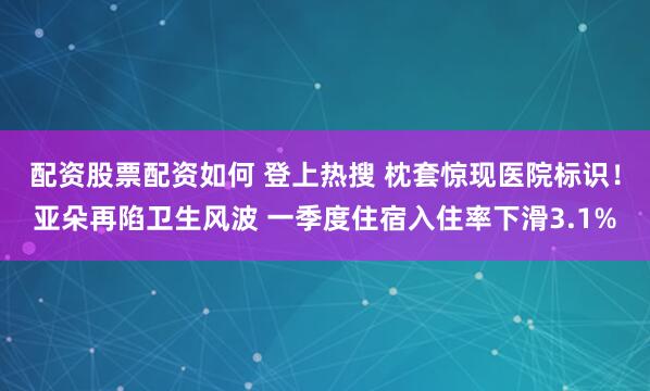 配资股票配资如何 登上热搜 枕套惊现医院标识！亚朵再陷卫生风波 一季度住宿入住率下滑3.1%