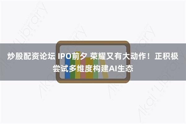 炒股配资论坛 IPO前夕 荣耀又有大动作！正积极尝试多维度构建AI生态