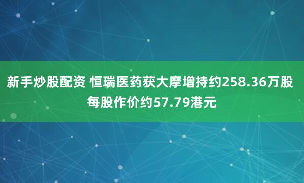 新手炒股配资 恒瑞医药获大摩增持约258.36万股 每股作价约57.79港元